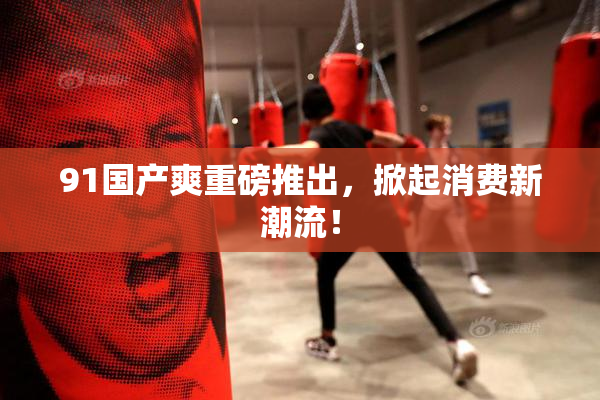 91国产爽重磅推出，掀起消费新潮流！