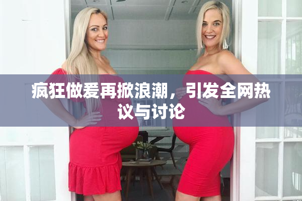 疯狂做爰再掀浪潮，引发全网热议与讨论