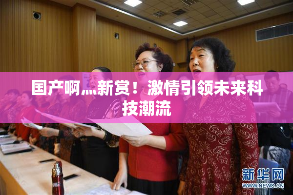 国产啊灬新赏！激情引领未来科技潮流