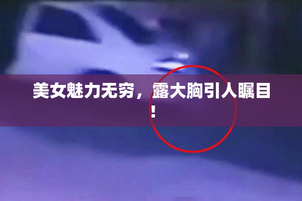 美女魅力无穷，露大胸引人瞩目！