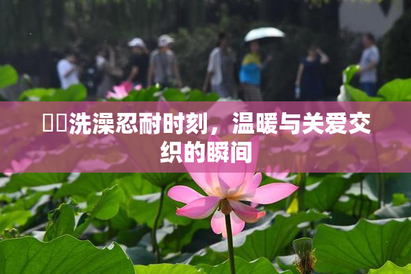 妺妺洗澡忍耐时刻，温暖与关爱交织的瞬间