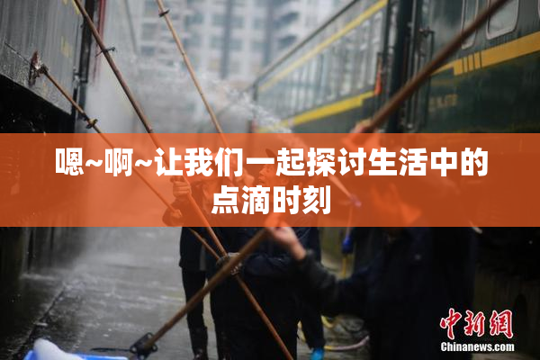 嗯~啊~让我们一起探讨生活中的点滴时刻