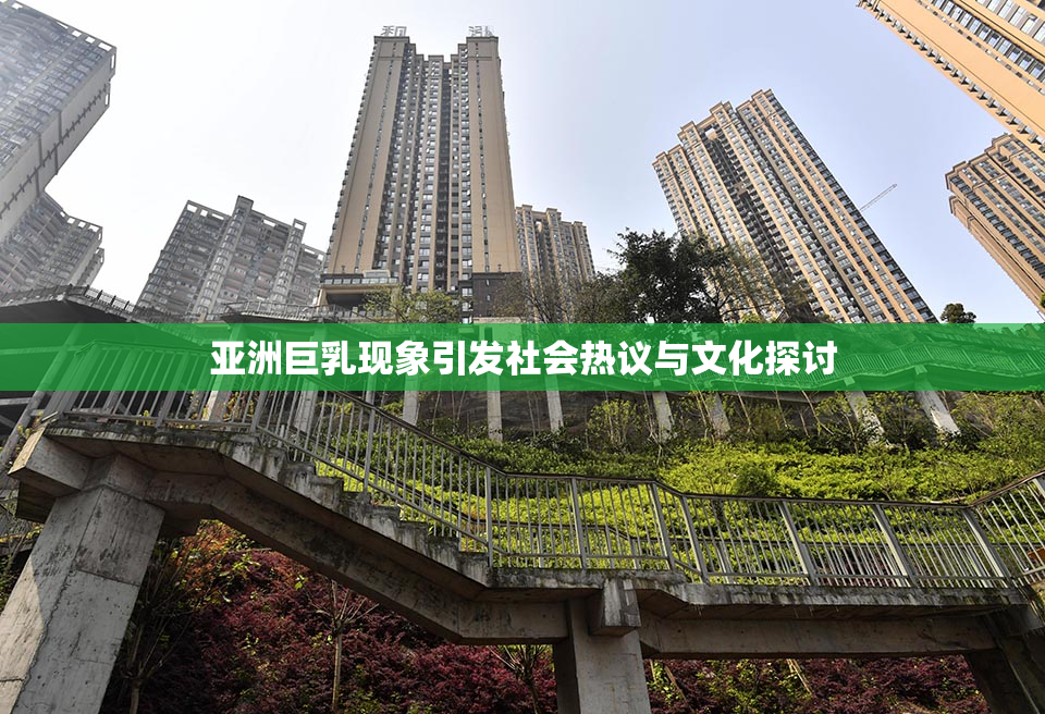亚洲巨乳现象引发社会热议与文化探讨
