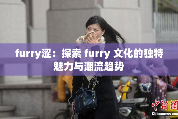 furry涩：探索 furry 文化的独特魅力与潮流趋势