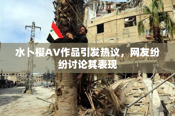 水卜樱AV作品引发热议，网友纷纷讨论其表现