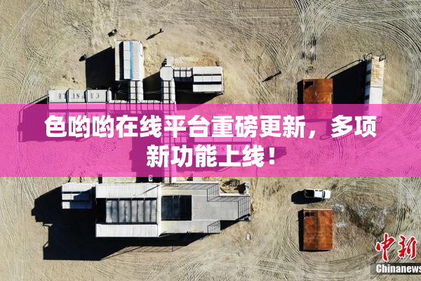 色哟哟在线平台重磅更新，多项新功能上线！