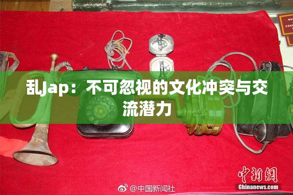 乱Jap：不可忽视的文化冲突与交流潜力