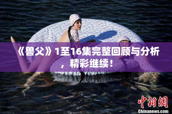《兽父》1至16集完整回顾与分析，精彩继续！