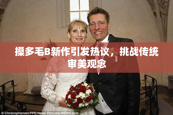 搡多毛B新作引发热议，挑战传统审美观念
