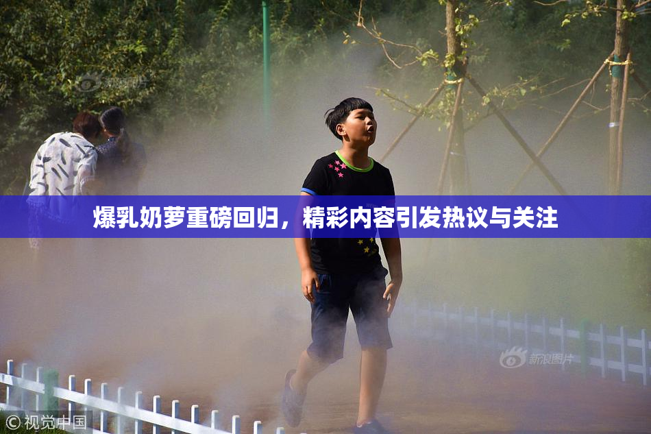 爆乳奶萝重磅回归，精彩内容引发热议与关注
