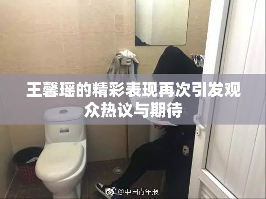 王馨瑶的精彩表现再次引发观众热议与期待