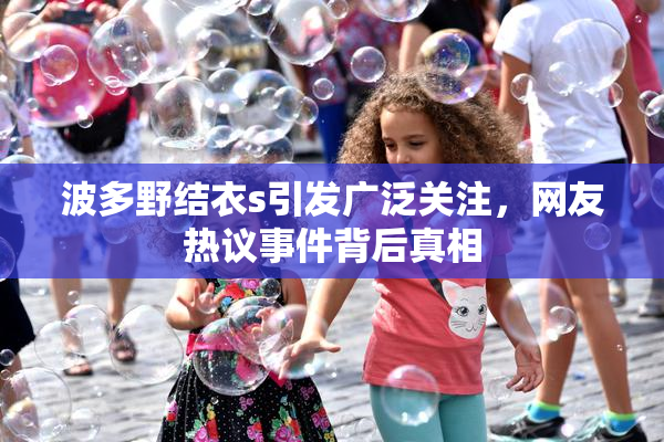 波多野结衣s引发广泛关注，网友热议事件背后真相