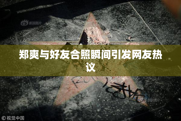 郑爽与好友合照瞬间引发网友热议