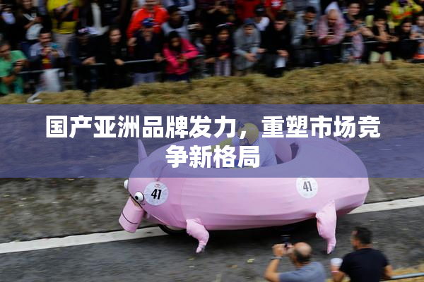 国产亚洲品牌发力，重塑市场竞争新格局
