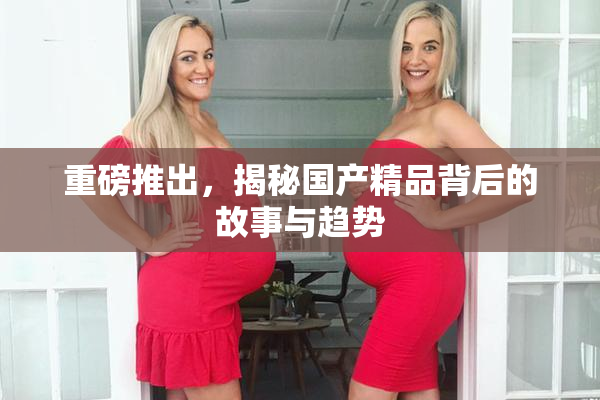 重磅推出，揭秘国产精品背后的故事与趋势
