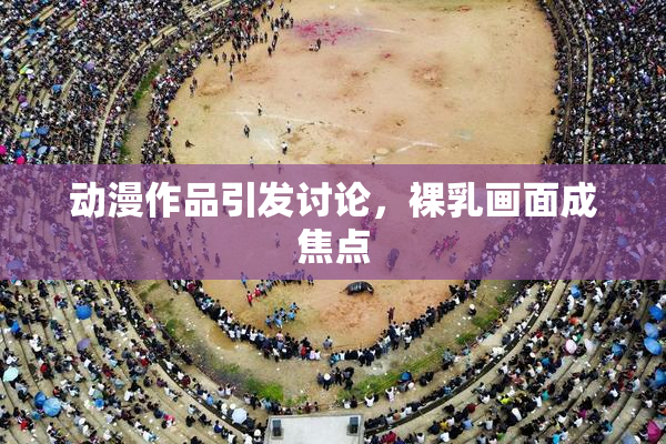 动漫作品引发讨论，裸乳画面成焦点