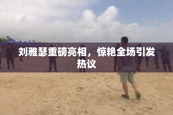 刘雅瑟重磅亮相，惊艳全场引发热议