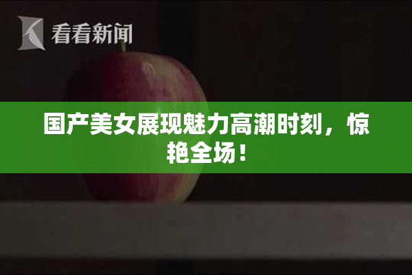 国产美女展现魅力高潮时刻，惊艳全场！