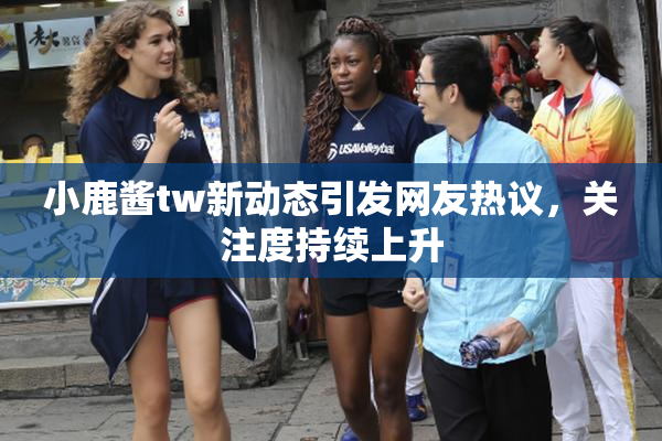 小鹿酱tw新动态引发网友热议，关注度持续上升