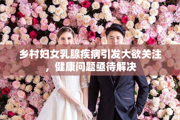 乡村妇女乳腺疾病引发大欲关注，健康问题亟待解决