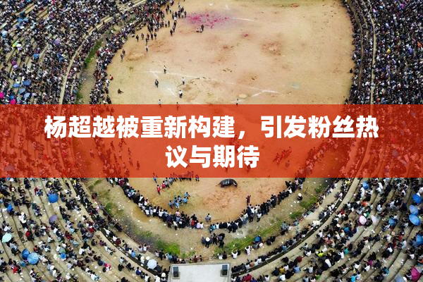 杨超越被重新构建，引发粉丝热议与期待