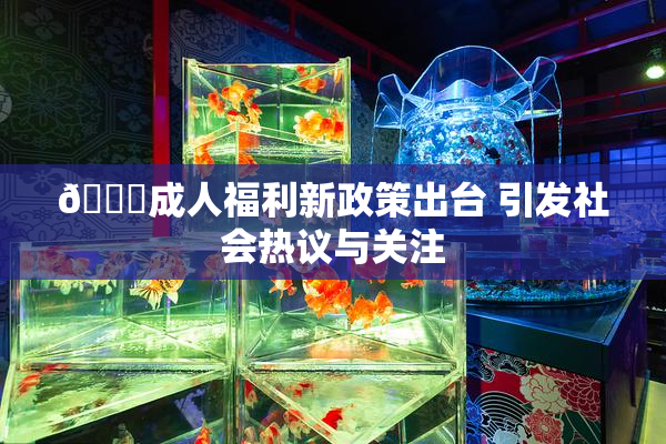 🔞成人福利新政策出台 引发社会热议与关注