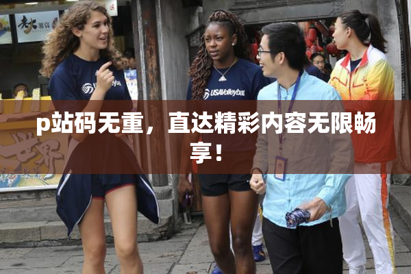 p站码无重，直达精彩内容无限畅享！