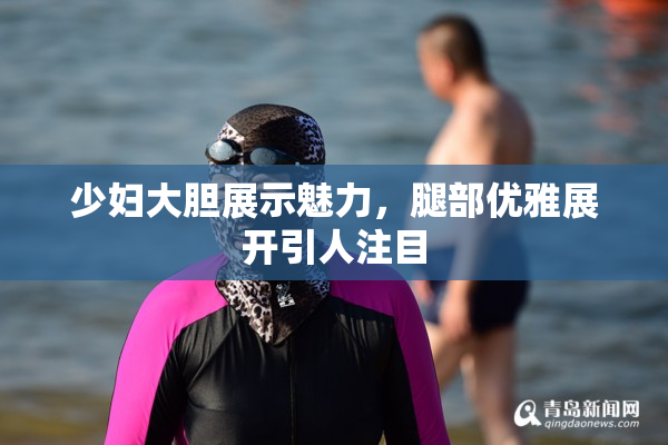 少妇大胆展示魅力，腿部优雅展开引人注目