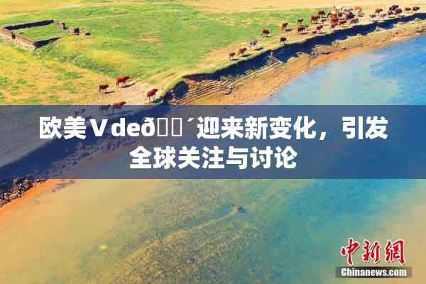 欧美Ⅴde🔴迎来新变化，引发全球关注与讨论