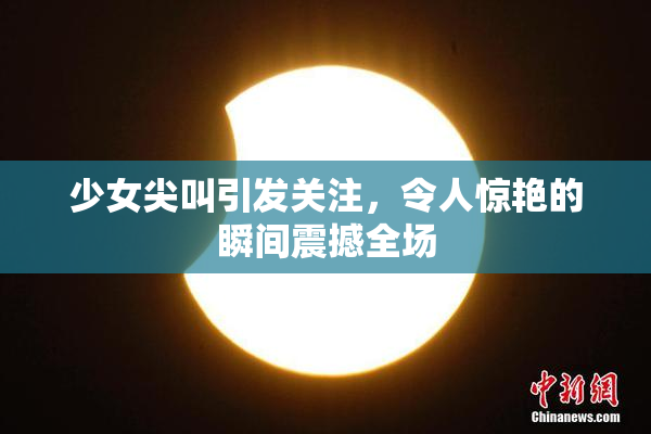 少女尖叫引发关注，令人惊艳的瞬间震撼全场