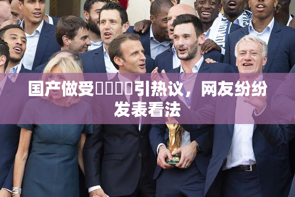国产做受❌‌❌‌引热议，网友纷纷发表看法