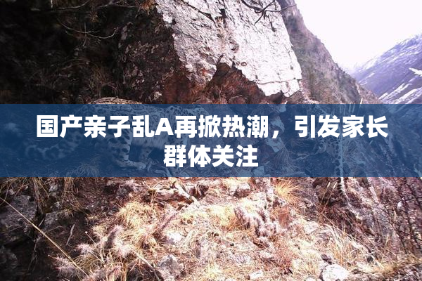 国产亲子乱A再掀热潮，引发家长群体关注