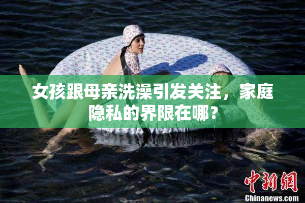 女孩跟母亲洗澡引发关注，家庭隐私的界限在哪？