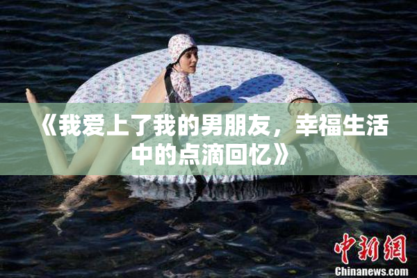 《我爱上了我的男朋友，幸福生活中的点滴回忆》