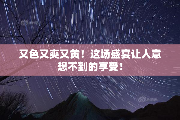 又色又爽又黄！这场盛宴让人意想不到的享受！