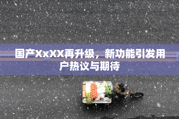 国产XxXX再升级，新功能引发用户热议与期待