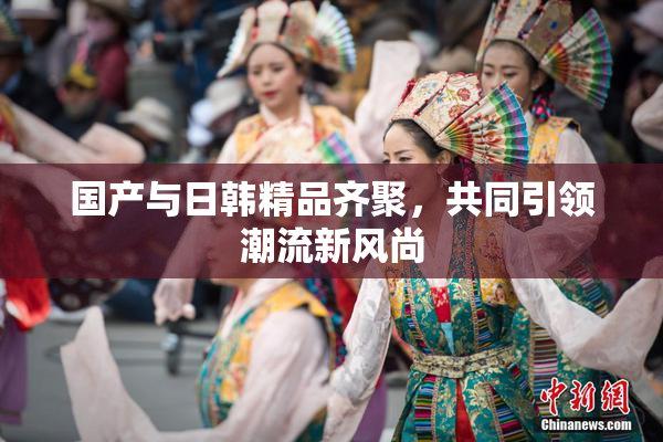 国产与日韩精品齐聚，共同引领潮流新风尚