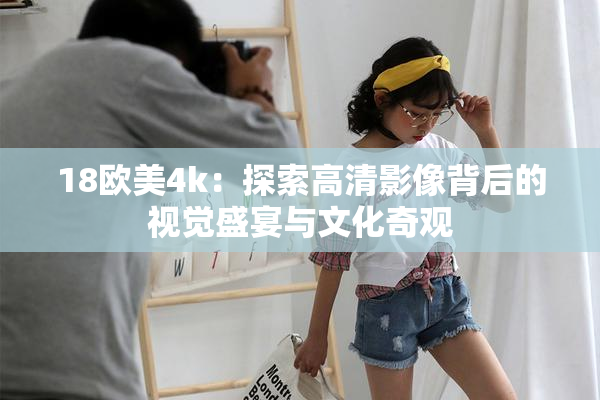 18欧美4k：探索高清影像背后的视觉盛宴与文化奇观