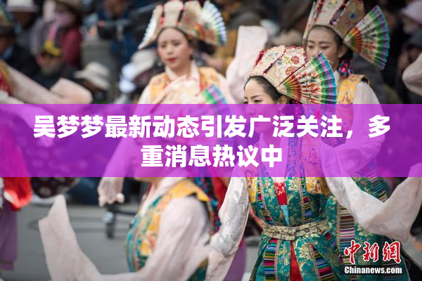 吴梦梦最新动态引发广泛关注，多重消息热议中