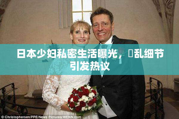 日本少妇私密生活曝光，婬乱细节引发热议