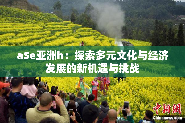 aSe亚洲h：探索多元文化与经济发展的新机遇与挑战