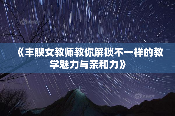 《丰腴女教师教你解锁不一样的教学魅力与亲和力》