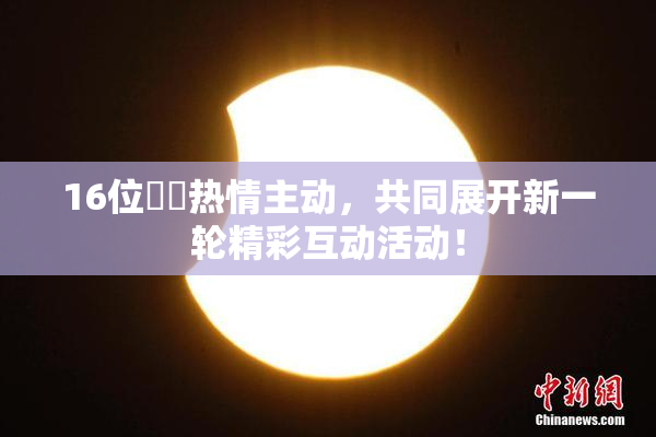 16位妺妺热情主动，共同展开新一轮精彩互动活动！