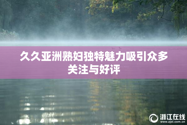 久久亚洲熟妇独特魅力吸引众多关注与好评