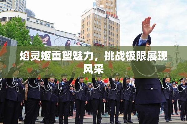 焰灵姬重塑魅力，挑战极限展现风采