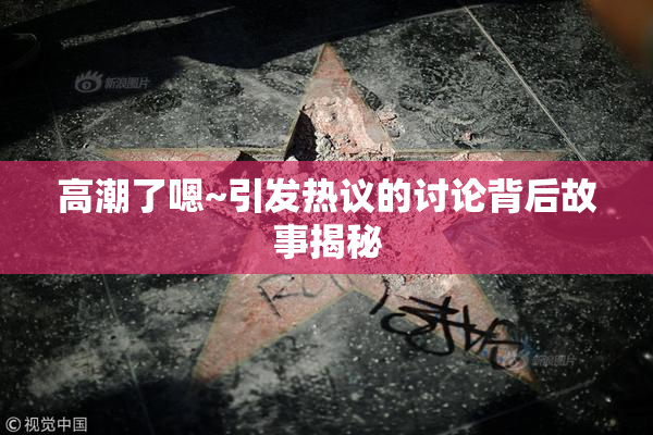 高潮了嗯~引发热议的讨论背后故事揭秘