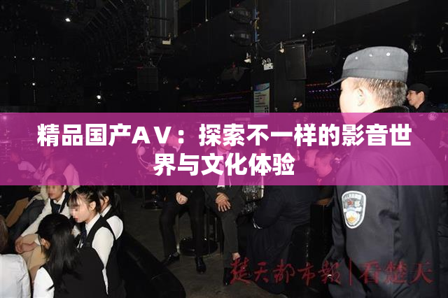 精品国产AⅤ：探索不一样的影音世界与文化体验