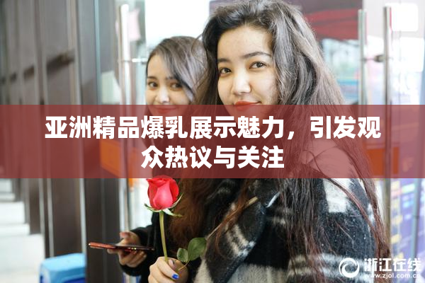 亚洲精品爆乳展示魅力，引发观众热议与关注