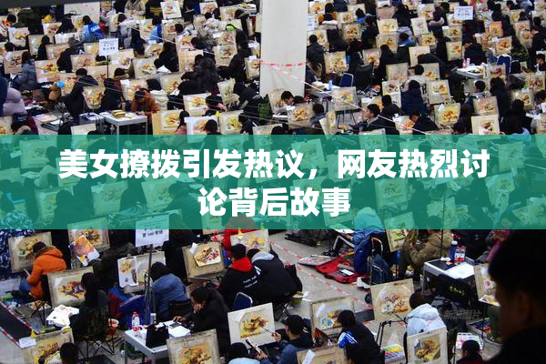 美女撩拨引发热议，网友热烈讨论背后故事