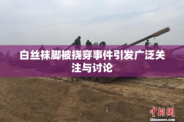 白丝袜脚被挠穿事件引发广泛关注与讨论